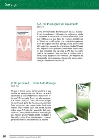 Catálogo de Literatura de Alcóolicos Anônimos - 201420
CÓD. 212
A.A. em Instituições de Tratamento
Como a transmissão da mensagem de A.A. a alcoó-
licos internados em instituições de tratamento ajuda
a fortalecer a sobriedade? Como trabalhamos com
tais instituições e que tipos de reuniões realizamos
lá? Quais as qualificações que um AA deve possuir
a fim de engajar-se neste serviço, quais atitudes lhe
são sugeridas e quais deveriam ser evitadas? Essas
são algumas das questões abordadas neste livre-
te, que interessa não apenas a AAs que desejam
realizar tal serviço, mas também a profissionais e
instituições desejosos de começar um trabalho de
cooperação com Alcoólicos Anônimos para a recu-
peração de doentes alcoólicos.
CÓD. 205
O Grupo de A.A. ...Onde Tudo Começa
O que é, como surge, como funciona e que
atividades desenvolve um Grupo de A.A.?
Quem são e o que fazem seus servidores in-
ternos? Como cada Grupo se relaciona com
A.A. como um todo? Como é e como se ope-
ra a estrutura geral de Alcoólicos Anônimos?
Tais perguntas são respondidas detalhada-
mente neste livrete, que traz ainda tópicos
sobre o que A.A. não faz, a posição da Irman-
dade no Campo do alcoolismo e a reprodução
dos nossos Doze Passos, Doze Tradições e
Doze Conceitos. Funciona também como um
pequeno manual para consultas e estudo.
Serviço
 