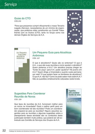 Catálogo de Literatura de Alcóolicos Anônimos - 201422
Guias do CTO
“Para que possamos cumprir eficazmente o nosso Terceiro
Legado (Serviço), necessitamos de um mínimo de organi-
zação, que podemos obter constituindo um Comitê Traba-
lhando com os Outros (CTO), tanto no Grupo como nos
demais Órgãos de Serviços de A.A.
CÓD.230
Um Pequeno Guia para Alcoólicos
Anônimos
O que é alcoolismo? Quais são os sintomas? O que é
A.A., o que são suas reuniões e como ajudam o alcoólico?
Quem pertence a A.A.? Um alcoólico precisa chegar ao
“fundo do poço” para A.A. poder ajudá-lo? Há jovens em
A.A.? Quem dirige a Irmandade e quanto custa permane-
cer nela? O que podem fazer os familiares de alcoólicos?
O que A.A. não faz? Como se pode saber mais sobre A.A.?
São as questões sinteticamente colocadas neste livrete.
CÓD. 227
Sugestões Para Coordenar
Reunião de Novos
Que tipos de reuniões de A.A. funcionam melhor para
os novos na Irmandade? Qual o melhor perfil para um
bom coordenador de tais reuniões? Pode um coordena-
dor preparar-se para as reuniões? Alguns assuntos su-
geridos para as reuniões e algumas sugestões sobre o
planejamento dessa atividade são os conteúdos desta
publicação também muito prática, que poderá ser útil so-
bretudo aos Comitês de Serviços dos Grupos de A.A.
CÓD. 229
Serviço
 