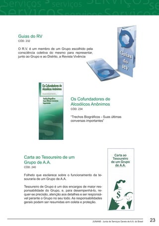 JUNAAB - Junta de Serviços Gerais de A.A. do Brasil 23
CÓD. 240
Carta ao Tesoureiro de um
Grupo de A.A.
Folheto que esclarece sobre o funcionamento da te-
souraria de um Grupo de A.A.
Tesoureiro de Grupo é um dos encargos de maior res-
ponsabilidade do Grupo, e, para desempenhá-lo, re-
quer-se precisão, atenção aos detalhes e ser responsá-
vel perante o Grupo no seu todo. As responsabilidades
gerais podem ser resumidas em coleta e proteção.
CÓD. 232
Guias do RV
O R.V. é um membro de um Grupo escolhido pela
consciência coletiva do mesmo para representar,
junto ao Grupo e ao Distrito, a Revista Vivência
Os Cofundadores de
Alcoólicos Anônimos
“Trechos Biográficos - Suas últimas
conversas importantes”
CÓD. 234
 