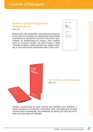 JUNAAB - Junta de Serviços Gerais de A.A. do Brasil 27
Levando a Mensagem
Membros do Clero Perguntam a
Respeito de A.A.
Neste livrete, são respondidas vinte perguntas frequente-
mente feitas à Irmandade por religiosos(as) interessados
no problema do alcoolismo e que ainda não tiveram opor-
tunidade de familiarizarem-se conosco. Elas mostram
como os princípios contidos nos Doze Passos e Doze
Tradições se ligam a ideias espirituais de religiões diver-
sas, e como tem havido cooperação entre o Clero e A.A.
CÓD. 210
CÓD. 218
Se Você For um Profissional
Dirigido a profissionais de áreas diversas que trabalham com alcoólicos, o
folheto apresenta sucintamente a Irmandade como “uma alternativa de apoio
contínuo para a recuperação” dos portadores da doença, por meio de um tra-
balho de cooperação sem afiliação.
 