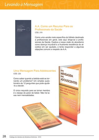 Catálogo de Literatura de Alcóolicos Anônimos - 201428
A.A. Como um Recurso Para os
Profissionais da Saúde
Como uma versão mais específica do folheto destinado
a profissionais em geral, este aqui dirige-se a profis-
sionais da Saúde. Explica a nossa visão do alcoolismo
como doença incurável e a frustrante resistência do al-
coólico em ser ajudado, e tenta responder a algumas
objeções comuns a respeito de A.A.
CÓD. 219
Uma Mensagem Para Adolescentes
Como saber quando a bebida está se tor-
nando um problema? Um simples ques-
tionário de 12 perguntas que pode ajudá-
-lo a decidir.
O único requisito para se tornar membro
é o desejo de parar de beber. Não há ta-
xas nem mensalidades.
CÓD. 225
Levando a Mensagem
 