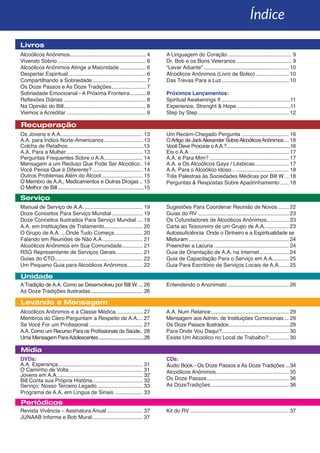 Unidade
Mídia
Periódicos
Serviço
Livros
Índice
Recuperação
Levando a Mensagem
Alcoólicos Anônimos................................................... 4
Vivendo Sóbrio............................................................ 6
Alcoólicos Anônimos Atinge a Maioridade................... 6
Despertar Espiritual..................................................... 6
Compartilhando a Sobriedade..................................... 7
Os Doze Passos e As Doze Tradições........................ 7
Sobriedade Emocioanal - A Próxima Fronteira.............8
Reflexões Diárias........................................................ 8
Na Opinião do Bill........................................................ 8
Viemos a Acreditar...................................................... 9
A Linguagem do Coração............................................ 9
Dr. Bob e os Bons Veteranos...................................... 9
“Levar Adiante”.......................................................... 10
Alcoólicos Anônimos (Livro de Bolso)....................... 10
Das Trevas Para a Luz.............................................. 10
Próximos Lançamentos:
Spiritual Awakenings II...............................................11
Experience, Strenght & Hope.....................................11
Step by Step.............................................................. 12
Os Jovens e A.A........................................................ 13
A.A. para Índios Norte-Americanos........................... 13
Colcha de Retalhos.......................................................13
A.A. Para a Mulher.................................................... 13
Perguntas Frequentes Sobre o A.A........................... 14
Mensagem a um Recluso Que Pode Ser Alcoólico... 14
Você Pensa Que é Diferente?................................... 14
Outros Problemas Além do Álcool............................. 15
O Membro de A.A., Medicamentos e Outras Drogas... 15
O Melhor de Bill...............................................................15
Um Recém-Chegado Pergunta................................. 16
OArtigo de JackAlexander SobreAlcoólicosAnônimos.... 16
Você Deve Procurar oA.A.?.....................................................16
Eis o A.A.................................................................... 17
A.A. é Para Mim?...................................................... 17
A.A. e Os Alcoólicos Gays / Lésbicas....................... 17
A.A. Para o Alcoólico Idoso........................................ 18
Três Palestras às Sociedades Médicas por Bill W.... 18
Perguntas & Respostas Sobre Apadrinhamento....... 18
Manual de Serviço de A.A......................................... 19
Doze Conceitos Para Serviço Mundial...................... 19
Doze Conceitos Ilustrados Para Serviço Mundial..... 19
A.A. em Instituições de Tratamento.......................... 20
O Grupo de A.A. ...Onde Tudo Começa.................... 20
Falando em Reuniões de Não A.A............................ 21
Alcoólicos Anônimos em Sua Comunidade............... 21
RSG Representante de Serviços Gerais................... 21
Guias do CTO............................................................ 22
Um Pequeno Guia para Alcoólicos Anônimos........... 22
Sugestões Para Coordenar Reunião de Novos........ 22
Guias do RV.............................................................. 23
Os Cofundadores de Alcoólicos Anônimos............... 23
Carta ao Tesoureiro de um Grupo de A.A.................. 23
Autossuficiência: Onde o Dinheiro e a Espiritualidade se
Misturam.................................................................... 24
Preencher a Lacuna................................................... 24
Guia de Orientação de A.A. na Internet.................... 24
Guia de Capacitação Para o Serviço em A.A............ 25
Guia Para Escritório de Serviços Locais de A.A....... 25
ATradição de A.A. Como se Desenvolveu por Bill W..... 26
As Doze Tradições Ilustradas........................................ 26
Entendendo o Anonimato.......................................... 26
Alcoólicos Anônimos e a Classe Médica................... 27
Membros do Clero Perguntam a Respeito de A.A.... 27
Se Você For um Profissional..................................... 27
A.A. Como um Recurso Para os Profissionais da Saúde.. 28
Uma Mensagem ParaAdolescentes......................................28
A.A. Num Relance..................................................... 29
Mensagem aos Admin. de Instituições Correcionais.... 29
Os Doze Passos Ilustrados.............................................29
Para Onde Vou Daqui?............................................. 30
Existe Um Alcoólico no Local de Trabalho?.............. 30
DVDs:
A.A. Esperança......................................................... 31
O Caminho de Volta.................................................. 31
Jovens em A.A........................................................... 32
Bill Conta sua Própria História.................................. 32
Serviço: Nosso Terceiro Legado................................ 33
Programa de A.A. em Língua de Sinais.................... 33
CDs:
Áudio Book - Os Doze Passos e As Doze Tradições....34
Alcoólicos Anônimos................................................. 35
Os Doze Passos........................................................ 36
As DozeTradições..................................................... 36
Revista Vivência – Assinatura Anual......................... 37
JUNAAB Informa e Bob Mural................................... 37
Kit do RV................................................................... 37
 