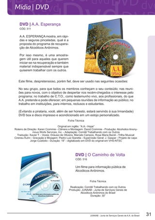 JUNAAB - Junta de Serviços Gerais de A.A. do Brasil 31
Mídia | DVD
A.A. ESPERANÇA mostra, em rápi-
das e seguras pinceladas, qual é a
proposta do programa de recupera-
ção de Alcoólicos Anônimos.
Por isso mesmo, é uma amostra-
gem útil para aqueles que querem
iniciar-se na recuperação e também
material indispensável sempre que
quiserem trabalhar com os outros.
Este filme, despretensioso, porém fiel, deve ser usado nas seguintes ocasiões:
No seu grupo, para que todos os membros conheçam o seu conteúdo; nas reuni-
ões para novos, com o objetivo de despertar nos recém-chegados o interesse pelo
programa; no trabalho de C.T.O., como testemunho vivo, aos profissionais, do que
A.A. pretende e pode oferecer; em pequenas reuniões de informação ao público; no
trabalho em instituições, para internos, reclusos e estudantes.
(Evitando a pirataria, você, além de ser honesto, estará servindo à sua Irmandade)
DVD box e disco impresso e acondicionado em um estojo personalizado.
CÓD. 511
DVD | A.A. Esperança
Ficha Técnica
Original em inglês: “A.A.- Hope”
Roteiro de Direção: Karen Crommie - Câmera e Montagem: David Crommie - Produção: Alcoholics Anony-
mous Worls Services, Inc. - Adaptação: Comitê Trabalhando com os Outros
Tradução: Xavier T. - Vozes: Dráusio de Oliveira, Marcelo Campos, Rosa Maria Baroli - Trilha Musical:
Cireneu Kuhn - Gravação e Mixagem: Pedro Luiz Siaretta - Supervisão Geral: J. Gaspar - Projeto de capa:
Jorge Custódio - Duração: 18” - digitalizado em DVD do original em VHS-NTSC
Um filme para informação pública de
Alcoólicos Anônimos.
DVD | O Caminho de Volta
CÓD. 516
Ficha Técnica
Realização: Comitê Trabalhando com os Outros
Produção: JUNAAB - Junta de Serviços Gerais de
Alcoólicos Anônimos do Brasil
Duração: 30”
 