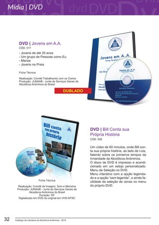 Catálogo de Literatura de Alcóolicos Anônimos - 201432
Um vídeo de 60 minutos, onde Bill con-
ta sua própria história, ao lado de Lois,
falando sobre os primeiros tempos da
Irmandade de Alcoólicos Anônimos.
O disco de DVD é impresso e acondi-
cionado em um estojo personalizado.
Menu de Seleção no DVD.
Menu interativo com a opção legenda-
do e a opção “sem legenda”, e ainda fa-
cilidade da seleção de cenas no menu
do próprio DVD.
CÓD. 508
DVD | Bill Conta sua
Própria História
- Jovens de até 25 anos
- Um grupo de Pessoas como Eu
- Marize
- Jovens na Praia
DVD | Jovens em A.A.
Ficha Técnica
Realização: Comitê Trabalhando com os Outros
Produção: JUNAAB - Junta de Serviços Gerais de
Alcoólicos Anônimos do Brasil
Ficha Técnica
Realização: Comitê de Imagem, Som e Memória
Produção: JUNAAB - Junta de Serviços Gerais de
Alcoólicos Anônimos do Brasil
Duração: 59”
Digitalizado em DVD do original em VHS-NTSC
DUBLADO
Mídia | DVD
CÓD. 517
 