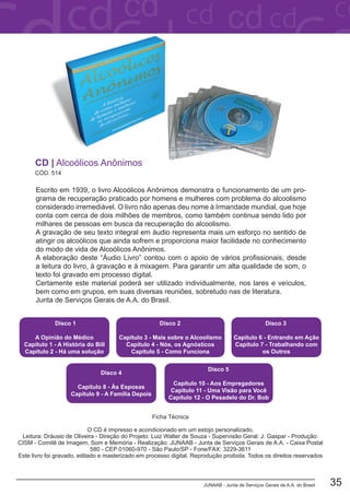 JUNAAB - Junta de Serviços Gerais de A.A. do Brasil 35
Escrito em 1939, o livro Alcoólicos Anônimos demonstra o funcionamento de um pro-
grama de recuperação praticado por homens e mulheres com problema do alcoolismo
considerado irremediável. O livro não apenas deu nome à Irmandade mundial, que hoje
conta com cerca de dois milhões de membros, como também continua sendo lido por
milhares de pessoas em busca da recuperação do alcoolismo.
A gravação de seu texto integral em áudio representa mais um esforço no sentido de
atingir os alcoólicos que ainda sofrem e proporciona maior facilidade no conhecimento
do modo de vida de Alcoólicos Anônimos.
A elaboração deste “Áudio Livro” contou com o apoio de vários profissionais, desde
a leitura do livro, à gravação e à mixagem. Para garantir um alta qualidade de som, o
texto foi gravado em processo digital.
Certamente este material poderá ser utilizado individualmente, nos lares e veículos,
bem como em grupos, em suas diversas reuniões, sobretudo nas de literatura.
Junta de Serviços Gerais de A.A. do Brasil.
CÓD. 514
CD | Alcoólicos Anônimos
Disco 1
A Opinião do Médico
Capítulo 1 - A História do Bill
Capítulo 2 - Há uma solução
Disco 2
Capítulo 3 - Mais sobre o Alcoolismo
Capítulo 4 - Nós, os Agnósticos
Capítulo 5 - Como Funciona
Disco 3
Capítulo 6 - Entrando em Ação
Capítulo 7 - Trabalhando com
os Outros
Disco 4
Capítulo 8 - Às Esposas
Capítulo 9 - A Família Depois
Disco 5
Capítulo 10 - Aos Empregadores
Capítulo 11 - Uma Visão para Você
Capítulo 12 - O Pesadelo do Dr. Bob
Ficha Técnica
O CD é impresso e acondicionado em um estojo personalizado.
Leitura: Dráusio de Oliveira - Direção do Projeto: Luiz Walter de Souza - Supervisão Geral: J. Gaspar - Produção:
CISM - Comitê de Imagem, Som e Memória - Realização: JUNAAB - Junta de Serviços Gerais de A.A. - Caixa Postal
580 - CEP 01060-970 - São Paulo/SP - Fone/FAX: 3229-3611
Este livro foi gravado, editado e masterizado em processo digital. Reprodução proibida. Todos os direitos reservados
 