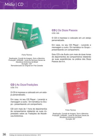 Catálogo de Literatura de Alcóolicos Anônimos - 201436
O CD é impresso e colocado em um estojo
personalizado.
Em casa, no seu CD Player - Levando a
mensagem a outro. Em temática no Grupo -
presenteando um companheiro.
Dois CD’s de Áudio com mais de duas horas
de depoimentos de companheiros relatando
as suas experiências na prática dos Doze
Passos de A.A.
CD | Os Doze Passos
CÓD. 509
Ficha Técnica
Realização: Comitê de Imagem, Som e Memória
Produção: JUNAAB - Junta de Serviços Gerais de
Alcoólicos Anônimos do Brasil
Duração: 120”
Remasterizado do Original em Fita Cassete
CÓD. 510
O CD é impresso e colocado em um esto-
jo personalizado.
Em casa, no seu CD Player - Levando a
mensagem a outro - Em temática no Gru-
po - presenteando um companheiro.
CD com mais de 1 hora de depoimentos
de companheiros relatando as suas im-
pressões sobre as Tradições de Alcoóli-
cos Anônimos.
CD | As DozeTradições
Ficha Técnica
Realização: Comitê de Imagem, Som e Memória
Produção: JUNAAB - Junta de Serviços Gerais de
Alcoólicos Anônimos do Brasil
Duração: 60”
Mídia | CD
 