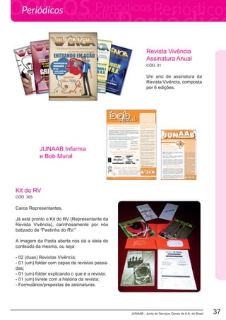 JUNAAB - Junta de Serviços Gerais de A.A. do Brasil 37
Periódicos
Caros Representantes,
Já está pronto o Kit do RV (Representante da
Revista Vivência), carinhosamente por nós
batizado de “Pastinha do RV.”
A imagem da Pasta aberta nos dá a ideia do
conteúdo da mesma, ou seja:
- 02 (duas) Revistas Vivência;
- 01 (um) folder com capas de revistas passa-
das;
- 01 (um) folder explicando o que é a revista;
- 01 (um) livrete com a história da revista;
- Formulários/propostas de assinaturas.
Um ano de assinatura da
Revista Vivência, composta
por 6 edições.
Kit do RV
Revista Vivência
Assinatura Anual
CÓD. 305
CÓD. 01
JUNAAB Informa
e Bob Mural
 