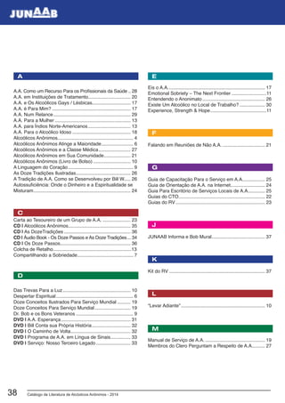 Catálogo de Literatura de Alcóolicos Anônimos - 201438
Eis o A.A.......................................................................... 17
Emotional Sobriety – The Next Frontier...........................11
Entendendo o Anonimato................................................ 26
Existe Um Alcoólico no Local de Trabalho?.................... 30
Experience, Strength & Hope...........................................11
Falando em Reuniões de Não A.A.................................. 21
Guia de Capacitação Para o Serviço em A.A.................. 25
Guia de Orientação de A.A. na Internet.......................... 24
Guia Para Escritório de Serviços Locais de A.A............. 25
Guias do CTO.................................................................. 22
Guias do RV.................................................................... 23
JUNAAB Informa e Bob Mural......................................... 37
Kit do RV......................................................................... 37
“Levar Adiante”................................................................ 10
Manual de Serviço de A.A............................................... 19
Membros do Clero Perguntam a Respeito de A.A.......... 27
A.A. Como um Recurso Para os Profissionais da Saúde... 28
A.A. em Instituições de Tratamento................................ 20
A.A. e Os Alcoólicos Gays / Lésbicas............................. 17
A.A. é Para Mim?............................................................ 17
A.A. Num Relance........................................................... 29
A.A. Para a Mulher.......................................................... 13
A.A. para Índios Norte-Americanos................................. 13
A.A. Para o Alcoólico Idoso............................................. 18
Alcoólicos Anônimos......................................................... 4
Alcoólicos Anônimos Atinge a Maioridade......................... 6
Alcoólicos Anônimos e a Classe Médica......................... 27
Alcoólicos Anônimos em Sua Comunidade..................... 21
Alcoólicos Anônimos (Livro de Bolso)............................. 10
A Linguagem do Coração.................................................. 9
As Doze Tradições Ilustradas.......................................... 26
A Tradição de A.A. Como se Desenvolveu por Bill W..... 26
Autossuficiência: Onde o Dinheiro e a Espiritualidade se
Misturam.......................................................................... 24
Carta ao Tesoureiro de um Grupo de A.A....................... 23
CD | Alcoólicos Anônimos............................................... 35
CD | As DozeTradições................................................... 36
CD | Áudio Book - Os Doze Passos e As Doze Tradições.... 34
CD | Os Doze Passos..................................................... 36
Colcha de Retalho...........................................................13
Compartilhando a Sobriedade........................................... 7
Das Trevas Para a Luz.................................................... 10
Despertar Espiritual........................................................... 6
Doze Conceitos Ilustrados Para Serviço Mundial........... 19
Doze Conceitos Para Serviço Mundial............................ 19
Dr. Bob e os Bons Veteranos............................................ 9
DVD | A.A. Esperança..................................................... 31
DVD | Bill Conta sua Própria História.............................. 32
DVD | O Caminho de Volta.............................................. 32
DVD | Programa de A.A. em Língua de Sinais................ 33
DVD | Serviço: Nosso Terceiro Legado........................... 33
D
K
F
M
G
C
J
A E
L
 