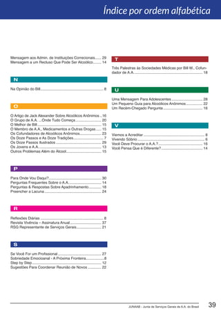 JUNAAB - Junta de Serviços Gerais de A.A. do Brasil 39
Três Palestras às Sociedades Médicas por Bill W., Cofun-
dador de A.A.................................................................... 18
Uma Mensagem Para Adolescentes............................... 28
Um Pequeno Guia para Alcoólicos Anônimos................. 22
Um Recém-Chegado Pergunta....................................... 16
Viemos a Acreditar............................................................ 8
Vivendo Sóbrio.................................................................. 6
Você Deve Procurar o A.A.?............................................ 16
Você Pensa Que é Diferente?......................................... 14
Mensagem aos Admin. de Instituições Correcionais....... 29
Mensagem a um Recluso Que Pode Ser Alcoólico......... 14
Na Opinião do Bill.............................................................. 8
O Artigo de Jack Alexander Sobre Alcoólicos Anônimos...16
O Grupo de A.A. ...Onde Tudo Começa.......................... 20
O Melhor de Bill............................................................... 15
O Membro de A.A., Medicamentos e Outras Drogas...... 15
Os Cofundadores de Alcoólicos Anônimos..................... 23
Os Doze Passos e As Doze Tradições.............................. 7
Os Doze Passos Ilustrados............................................. 29
Os Jovens e A.A.............................................................. 13
Outros Problemas Além do Álcool................................... 15
Para Onde Vou Daqui?................................................... 30
Perguntas Frequentes Sobre o A.A................................. 14
Perguntas & Respostas Sobre Apadrinhamento............. 18
Preencher a Lacuna........................................................ 24
Reflexões Diárias.............................................................. 8
Revista Vivência – Assinatura Anual............................... 37
RSG Representante de Serviços Gerais......................... 21
Se Você For um Profissional........................................... 27
Sobriedade Emocioanal - A Próxima Fronteira..................8
Step by Step.................................................................... 12
Sugestões Para Coordenar Reunião de Novos.............. 22
R
T
U
N
O
V
Índice por ordem alfabética
P
S
 