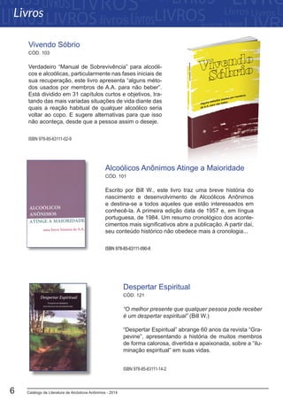 Catálogo de Literatura de Alcóolicos Anônimos - 20146
Escrito por Bill W., este livro traz uma breve história do
nascimento e desenvolvimento de Alcoólicos Anônimos
e destina-se a todos aqueles que estão interessados em
conhecê-la. A primeira edição data de 1957 e, em língua
portuguesa, de 1984. Um resumo cronológico dos aconte-
cimentos mais significativos abre a publicação. A partir daí,
seu conteúdo histórico não obedece mais à cronologia...
Alcoólicos Anônimos Atinge a Maioridade
CÓD. 101
ISBN 978-85-63111-090-8
“O melhor presente que qualquer pessoa pode receber
é um despertar espiritual” (Bill W.)
“Despertar Espiritual” abrange 60 anos da revista “Gra-
pevine”, apresentando a história de muitos membros
de forma calorosa, divertida e apaixonada, sobre a “ilu-
minação espiritual” em suas vidas.
Despertar Espiritual
CÓD. 121
ISBN 978-85-63111-14-2
Verdadeiro “Manual de Sobrevivência” para alcoóli-
cos e alcoólicas, particularmente nas fases iniciais de
sua recuperação, este livro apresenta “alguns méto-
dos usados por membros de A.A. para não beber”.
Está dividido em 31 capítulos curtos e objetivos, tra-
tando das mais variadas situações de vida diante das
quais a reação habitual de qualquer alcoólico seria
voltar ao copo. E sugere alternativas para que isso
não aconteça, desde que a pessoa assim o deseje.
Vivendo Sóbrio
CÓD. 103
ISBN 978-85-63111-02-9
Livros
 