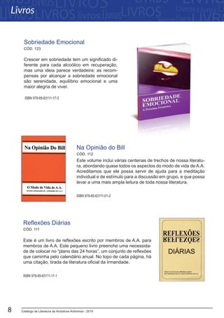 Catálogo de Literatura de Alcóolicos Anônimos - 20148
Este é um livro de reflexões escrito por membros de A.A. para
membros de A.A. Este pequeno livro preenche uma necessida-
de de colocar no “plano das 24 horas”, um conjunto de reflexões
que caminha pelo calendário anual. No topo de cada página, há
uma citação, tirada da literatura oficial da Irmandade.
Reflexões Diárias
ISBN 978-85-63111-11-1
CÓD. 111
CÓD. 112
ISBN 978-85-63111-01-2
Este volume inclui várias centenas de trechos de nossa literatu-
ra, abordando quase todos os aspectos do modo de vida de A.A.
Acreditamos que ele possa servir de ajuda para a meditação
individual e de estímulo para a discussão em grupo, e que possa
levar a uma mais ampla leitura de toda nossa literatura.
Na Opinião do Bill
Crescer em sobriedade tem um significado di-
ferente para cada alcoólico em recuperação,
mas uma ideia parece verdadeira: as recom-
pensas por alcançar a sobriedade emocional
são serenidade, equilíbrio emocional e uma
maior alegria de viver.
ISBN 978-85-63111-17-3
Sobriedade Emocional
Livros
CÓD. 123
 