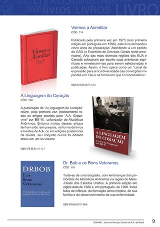 JUNAAB - Junta de Serviços Gerais de A.A. do Brasil 9
CÓD. 104
A publicação de “A Linguagem do Coração”
reúne, pela primeira vez, praticamente to-
dos os artigos escritos para “A.A. Grape-
vine” por Bill W., cofundador de Alcoólicos
Anônimos. Embora muitos desses artigos
tenham sido reimpressos, na forma de livros
e livretes de A.A. ou em edições posteriores
da revista, seu conjunto nunca foi editado
antes em um só volume.
ISBN 978-85-63111-11-1
A Linguagem do Coração
Trata-se de uma biografia, com lembranças dos pri-
mórdios de Alcoólicos Anônimos na região do Meio-
-Oeste dos Estados Unidos. A primeira edição em
inglês data de 1980 e, em português, de 1998. Inclui
fatos da infância, da formação como médico, de sua
família e do desenvolvimento de sua enfermidade.
Dr. Bob e os Bons Veteranos
CÓD. 116
ISBN 978-85-63111-08-6
ISBN 978-85-63111-12-4
Publicado pela primeira vez em 1973 (com primeira
edição em português em 1996), este livro demandou
cinco anos de preparação. Atendendo a um pedido
do GSO (o Escritório de Serviços Gerais norte-ame-
ricano), AAs das mais diversas regiões dos EUA e
Canadá colocaram por escrito suas aventuras espi-
rituais e remeteram-nas para serem selecionadas e
publicadas. Assim, o livro opera como um “canal de
expressão para a rica diversidade das convicções im-
plícitas em ‘Deus na forma em que O concebíamos”.
Viemos a Acreditar
CÓD. 114
 
