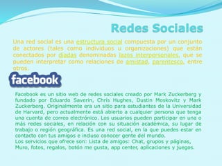 Una red social es una estructura social compuesta por un conjunto
de actores (tales como individuos u organizaciones) que están
conectados por díadas denominadas lazos interpersonales, que se
pueden interpretar como relaciones de amistad, parentesco, entre
otros.
Facebook es un sitio web de redes sociales creado por Mark Zuckerberg y
fundado por Eduardo Saverin, Chris Hughes, Dustin Moskovitz y Mark
Zuckerberg. Originalmente era un sitio para estudiantes de la Universidad
de Harvard, pero actualmente está abierto a cualquier persona que tenga
una cuenta de correo electrónico. Los usuarios pueden participar en una o
más redes sociales, en relación con su situación académica, su lugar de
trabajo o región geográfica. Es una red social, en la que puedes estar en
contacto con tus amigos e incluso conocer gente del mundo.
Los servicios que ofrece son: Lista de amigos: Chat, grupos y páginas,
Muro, fotos, regalos, botón me gusta, app center, aplicaciones y juegos.
 