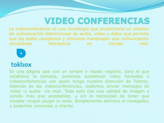 La videoconferencia es una tecnología que proporciona un sistema
de comunicación bidireccional de audio, vídeo y datos que permite
que las sedes receptoras y emisoras mantengan una comunicación
simultánea interactiva en tiempo real.
Es una página que con un simple y rápido registro, para el que
establece la llamada, podemos establecer video llamadas o
videoconferencias con quien tenga nuestra dirección de Tokbox.
Además de las videoconferencias, podemos enviar mensajes de
video -y audio- vía mail. Todo esto con una calidad de imagen y
sonido más que aceptables, y sin la necesidad de tener que
instalar ningún plugin ni nada. Simplemente abrimos el navegador,
y podemos comenzar a charlar.
 