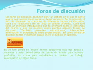 Los foros de discusión permiten abrir un debate en el que la gente
aporta sus propias ideas sobre un tema concreto. Por lo general, el
foro de discusión se compone de diferentes temas de discusión,
cada uno relacionado con un área de debate diferente. Cada foro
tiene un mensaje introductorio que te orientará sobre el contenido
del mismo y que en muchos casos plantea algunos temas de
discusión. También permiten comunicarse, intercambiar
información y experiencias entre profesionales, así como consultar
distintos temas y plantear dudas entre el público en general.
Es un foro donde se “suben” temas educativos esto nos ayuda a
docentes a estar actualizados de temas de interés para nuestra
profesión, así como para estudiantes a realizar un trabajo
colaborativo de algún tema.
 