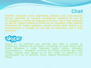 También conocido como cibercharla, designa una comunicación
escrita realizada de manera instantánea mediante el uso de
un software y a través de Internet entre dos, tres o más personas
ya sea de manera pública a través de los llamados chats públicos
(mediante los cuales cualquier usuario puede tener acceso a la
conversación) o privada, en los que se comunican dos o más
personas.
Skype es un software que permite que todo el mundo se
comunique. Millones de personas y empresas ya usan Skype para
hacer llamadas y video llamadas gratis, enviar mensajes
instantáneos y compartir archivos con otras personas que usan
Skype. Puedes usar Skype en lo que mejor se adapte a tus
necesidades: en tu teléfono móvil, equipo informático o TV con
Skype.
 