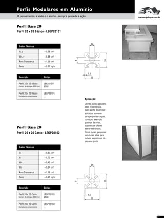 Descrição Código
Perfil 20 x 20 Canto LEGP20102/
6000Compr. de estoque 6000 mm
Perfil 20 x 20 Canto LEGP20102/
...Cortado no comprimento
20
1.5
20
8
ø6
Perfis Modulares em Alumínio
Perfil Base 20
Perfil Base 20
Perfil 20 x 20 Básico - LEGP20101
Perfil 20 x 20 Canto - LEGP20102
Dados Técnicos
Wx, y = 0,58 cm³
Área Transversal = 1,36 cm²
Peso = 0,37 kg/m
Ix, y 4= 0,58 cm
Descrição Código
Perfil 20 x 20 Básico LEP20101/
6000Compr. de estoque 6000 mm
Perfil 20 x 20 Básico LEGP20101/
...Cortado no comprimento
11
Aplicação:
Devido ao seu pequeno
peso e resistência,
estes perfis devem ser
aplicados somente
para pequenas cargas,
como por exemplo,
quadros de aviso,
suportes de chaves
eletro-eletrônicos,
fim de curso, pequenas
estruturas, ideal para
móveis expositores de
pequeno porte.
ø6
20
1.5
20
8
Dados Técnicos
Iy 4
= 0,73 cm
Wx
Área Transversal
= 0,45 cm³
= 1,58 cm²
Wy
Peso
= 0,54 cm³
= 0,45 kg/m
Ix 4= 0,67 cm
O pensamento, a visão e o sonho...sempre precede a ação. www.engelegho.com.br
 