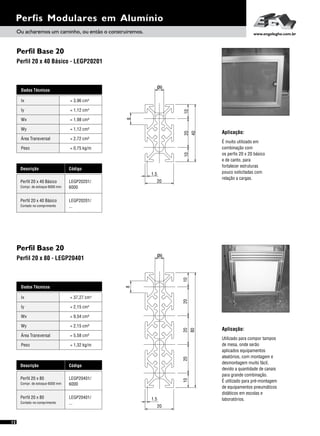 Perfil Base 20
Perfil Base 20
Perfil 20 x 40 Básico - LEGP20201
Perfil 20 x 80 - LEGP20401
12
Dados Técnicos
Iy 4
= 2,15 cm
Wx
Área Transversal
= 9,54 cm³
= 5,58 cm²
Wy
Peso
= 2,15 cm³
= 1,32 kg/m
Ix 4= 37,27 cm
Descrição Código
Perfil 20 x 80 LEGP20401/
6000Compr. de estoque 6000 mm
Perfil 20 x 80 LEGP20401/
...Cortado no comprimento
Perfis Modulares em Alumínio
Dados Técnicos
Iy 4
= 1,12 cm
Wx
Área Transversal
= 1,98 cm³
= 2,72 cm²
Wy
Peso
= 1,12 cm³
= 0,75 kg/m
Ix 4= 3,96 cm
Descrição Código
Perfil 20 x 40 Básico LEGP20201/
6000Compr. de estoque 6000 mm
Perfil 20 x 40 Básico LEGP20201/
...Cortado no comprimento
Aplicação:
É muito utilizado em
combinação com
os perfis 20 x 20 básico
e de canto, para
fortalecer estruturas
pouco solicitadas com
relação a cargas.
Aplicação:
Utilizado para compor tampos
de mesa, onde serão
aplicados equipamentos
aleatórios, com montagem e
desmontagem muito fácil,
devido a quantidade de canais
para grande combinação.
É utilizado para pré-montagem
de equipamentos pneumáticos
didáticos em escolas e
laboratórios.
1.5
20
8
102010
40
ø6
ø6
80
2010202010
8
20
1.5
Ou acharemos um caminho, ou então o construiremos. www.engelegho.com.br
 