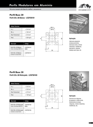 Perfil Base 30
Perfil Base 30
Perfil 30 x 30 Básico - LEGP30101
Perfil 30 x 30 Reforçado - LEGP30103
Perfis Modulares em Alumínio
Aplicação:
Ideal para pequenos
enclausuramentos,
estruturas leves, móveis
industriais, residências,
laboratório, estantes,
displays para lojas, etc.
Aplicação:
Estrutura de máquinas
de pequeno e médio porte,
fechamentos de áreas,
máquinas, móveis industriais,
residências, etc.
13
Dados Técnicos
Wx, y = 1,63 cm³
Área Transversal = 3,10 cm²
Peso = 0,80 kg/m
Ix, y 4= 2,44 cm
Descrição Código
Perfil 30 x 30 Básico LEGP30101/
6000Compr. de estoque 6000 mm
Perfil 30 x 30 Básico LEGP30101/
...Cortado no comprimento
Dados Técnicos
Wx, y = 2,26 cm³
Área Transversal = 3,70 cm²
Peso = 1,00 kg/m
Ix, y 4= 3,53 cm
Descrição Código
Perfil 30 x 30 Reforçado LEGP30103/
6000Compr. de estoque 6000 mm
Perfil 30 x 30 Reforçado LEGP30103/
...Cortado no comprimento
30
2
8
30
(M14)
12.1ø
2
30
30
ø .112
(M14)
8
Há uma maneira de faze-lo melhor: encontre-a. www.engelegho.com.br
 