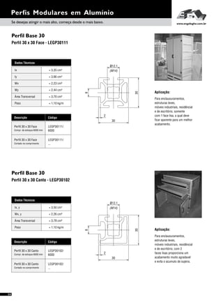Perfis Modulares em Alumínio
14
Perfil Base 30
Perfil 30 x 30 Canto - LEGP30102
Aplicação:
Para enclausuramentos,
estruturas leves,
móveis industriais, residêncial
e de escritório, com 2
faces lisas proporciona um
acabamento muito agradavel
e evita o acumulo de sujeira.
Dados Técnicos
Wx, y = 2,26 cm³
Área Transversal = 3,78 cm²
Peso = 1,10 kg/m
Ix, y 4= 3,50 cm
Descrição Código
Perfil 30 x 30 Canto LEGP30102/
6000Compr. de estoque 6000 mm
Perfil 30 x 30 Canto LEGP30102/
...Cortado no comprimento
30
2
30
8
12ø .1
(M14)
Perfil Base 30
Perfil 30 x 30 Face - LEGP30111
Para enclausuramentos,
estruturas leves,
móveis industriais, residêncial
e de escritório, somente
com 1 face lisa, a qual deve
ficar aparente para um melhor
acabamento.
Aplicação:
Dados Técnicos
Iy 4
= 3,66 cm
Wx
Área Transversal
= 2,23 cm³
= 3,70 cm²
Wy
Peso
= 2,44 cm³
= 1,10 kg/m
Ix 4= 3,35 cm
Descrição Código
Perfil 30 x 30 Face LEGP30111/
6000Compr. de estoque 6000 mm
Perfil 30 x 30 Face LEGP30111/
...Cortado no comprimento
30
30
.112ø
(M14)
8
2
Se desejas atingir o mais alto, começa desde o mais baixo. www.engelegho.com.br
 