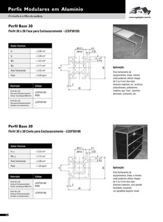 Perfis Modulares em Alumínio
16
Perfil Base 30
Perfil 30 x 30 Canto para Enclausuramento - LEGP30106
Aplicação:
Para fechamento de
equipamentos, áreas, e móveis
onde podemos utilizar chapas
de 2 ou 4 mm dos mais
diversos materiais, com grande
facilidade, causando
um agradável aspecto visual.
Dados Técnicos
Wx, y = 2,15 cm³
Área Transversal = 3,38 cm²
Peso = 1,05 kg/m
Ix, y 4= 3,23 cm
Descrição Código
Perfil 30 x 30
Canto p/ Enclausuramento
Compr. de estoque 6000 mm
Perfil 30 x 30
Canto p/ Enclausuramento
Cortado no comprimento
LEGP30106/
6000
LEGP30106/
...
2.25
4.1
30
6.5
4
(M14)
ø12.1
30
2
8
Perfil Base 30
Perfil 30 x 30 Face para Enclausuramento - LEGP30105
Para fechamento de
equipamentos, áreas, móveis
onde podemos utilizar chapas
de 2 ou 4 mm dos mais
diversos materiais, ex.: acrílicos,
policarbonato, poliestireno,
madeira, aço “inox”, alumínio
decorado, composto, etc.
Aplicação:
Perfil 30 x 30
Face para Enclausuramento
Compr. de estoque 6000 mm
Perfil 30 x 30
Face para Enclausuramento
Cortado no comprimento
Dados Técnicos
Iy 4
= 3,28 cm
Wx
Área Transversal
= 1,97 cm³
= 3,45 cm²
Wy
Peso
= 2,17 cm³
= 0,95 kg/m
Ix 4= 2,96 cm
Descrição Código
LEGP30105/
6000
LEGP30105/
...
6.5
4
30
2.25
ø12.1
(M14)
4.1
8
30
2
O triunfo é o filho da audácia. www.engelegho.com.br
 
