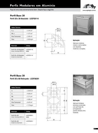 Perfis Modulares em Alumínio
17
Perfil Base 30
Perfil 30 x 60 Reforçado - LEGP30201
Dados Técnicos
Iy 4
= 6,50 cm
Wx
Área Transversal
= 7,71 cm³
= 6,43 cm²
Wy
Peso
= 4,08 cm³
= 1,73 kg/m
Ix 4= 23,69 cm
Descrição Código
Perfil 30 x 60 LEGP30201/
6000Compr. de estoque 6000 mm
Perfil 30 x 60 LEGP30201/
...Cortado no comprimento
Aplicação:
Ideal para fortalecer
estruturas construídas
com perfil base 30,
principalmente
quando utilizado como
travessas.
60
30
2
8
(M14)
112.ø
153015
Perfil Base 30
Perfil 30 x 30 Abaulado - LEGP30114
Aplicação:
Ideal para molduras,
móveis e outros objetos
com desenhos
modernos e arrojados.
Dados Técnicos
Wx, y = 1,57 cm³
Área Transversal = 2,85 cm²
Peso = 0,85 kg/m
Ix, y 4= 2,44 cm
Descrição Código
Perfil 30 x 30 Abaulado LEGP30114/
6000Compr. de estoque 6000 mm
Perfil 30 x 30 Abaulado LEGP30114/
...Cortado no comprimento
30
8
2
30
ø12.1
(M14)
Faça só uma coisa extremamente bem. Depois faça a seguinte. www.engelegho.com.br
 
