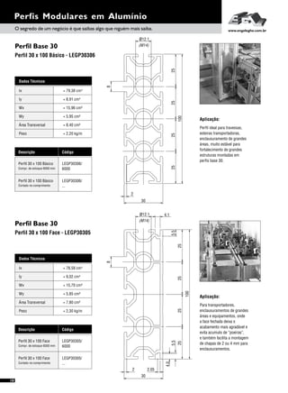 Perfil Base 30
Perfil Base 30
Perfil 30 x 100 Básico - LEGP30306
Perfil 30 x 100 Face - LEGP30305
18
Dados Técnicos
Iy 4
= 9,02 cm
Wx
Área Transversal
= 15,70 cm³
= 7,80 cm²
Wy
Peso
= 5,85 cm³
= 2,30 kg/m
Ix 4= 78,58 cm
Descrição Código
Perfil 30 x 100 Face LEGP30305/
6000Compr. de estoque 6000 mm
Perfil 30 x 100 Face LEGP30305/
...Cortado no comprimento
Perfis Modulares em Alumínio
Dados Técnicos
Iy 4
= 8,91 cm
Wx
Área Transversal
= 15,96 cm³
= 8,40 cm²
Wy
Peso
= 5,95 cm³
= 2,20 kg/m
Ix 4= 79,38 cm
Descrição Código
Perfil 30 x 100 Básico LEGP30306/
6000Compr. de estoque 6000 mm
Perfil 30 x 100 Básico LEGP30306/
...Cortado no comprimento
Aplicação:
Perfil ideal para travessas,
esteiras transportadoras,
enclausuramento de grandes
áreas, muito estável para
fortalecimento de grandes
estruturas montadas em
perfis base 30.
Aplicação:
Para transportadores,
enclausuramentos de grandes
áreas e equipamentos, onde
a face fechada deixa o
acabamento mais agradável e
evita acumulo de “poeiras”,
e também facilita a montagem
de chapas de 2 ou 4 mm para
enclausuramentos.
25
100
252525
30
2
1ø 12.
(M14)
8
30
2
2525
ø12.1
(M14)
8
25
100
25
4.1
5.55.5
2.05
4.0
O segredo de um negócio é que saibas algo que niguém mais saiba. www.engelegho.com.br
 