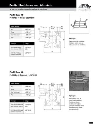 Perfis Modulares em Alumínio
Perfil Base 40
Perfil Base 40
Perfil 40 x 40 Básico - LEGP40101
Perfil 40 x 40 Reforçado - LEGP40103
Dados Técnicos
Wx, y = 4,35 cm³
Área Transversal = 5,25 cm²
Peso = 1,40 kg/m
Ix, y 4= 8,70 cm
Descrição Código
Perfil 40 x 40 Básico LEGP40101/
6000Compr. de estoque 6000 mm
Perfil 40 x 40 Básico LEGP40101/
...Cortado no comprimento
Dados Técnicos
Wx, y = 4,97 cm³
Área Transversal = 6,22 cm²
Peso = 1,90 kg/m
Ix, y 4= 9,94 cm
Descrição Código
Perfil 40 x 40 Reforçado LEGP40103/
6000Compr. de estoque 6000 mm
Perfil 40 x 40 Reforçado LEGP40103/
...Cortado no comprimento
19
Aplicação:
Para construções mecânicas.
Ideal para reduzir peso das
estruturas com boa resistência.
Aplicação:
Para todos os tipos de
construções mecânicas.
Resistente, robusto
de fácil combinação e
utilização com outros perfis.
É um perfil muito estável
é o mais utilizado.
40
ø13.7
4.8
(M6)(M16)
ø5
3.8
8
40
4.8
40
4.8
4.8 ø5ø13.7
(M16) (M6)
3.8
40
8
Se fizermos o melhor que pudermos fazer, já triunfamos. www.engelegho.com.br
 