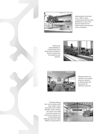 Sede própria construída
com 1.500 m² para
a fabricação de estruturas,
dispositivos e tudo mais
que for solicitado em
perfil modular de alumínio
e seus acessórios.
Departamento de
vendas com equipe
interna e externa
e distribuidores em
boa parte do
território nacional.
Profissionais
especializados e
capacitados para
desenvolver projetos e
ajudar a solucionar
os problemas dos
clientes.
Grande estoque
dos mais variados perfis
Eng. Legho e seus
acessórios para melhor
atender nossos clientes.
Em nossa nova sede
contamos ainda com
uma ponte rolante com
capacidade para
5.000 kg e grande malha
elétrica e pneumática.
 