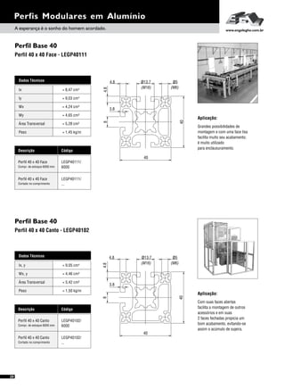 40
40
84.8
ø13.7 ø5
(M16) (M6)
4.8
3.8
Perfil Base 40
Perfil Base 40
Perfil 40 x 40 Face - LEGP40111
Perfil 40 x 40 Canto - LEGP40102
Perfis Modulares em Alumínio
Dados Técnicos
Iy 4
= 9,03 cm
Wx
Área Transversal
= 4,24 cm³
= 5,28 cm²
Wy
Peso
= 4,65 cm³
= 1,45 kg/m
Ix 4= 8,47 cm
Descrição Código
Perfil 40 x 40 Face LEGP40111/
6000Compr. de estoque 6000 mm
Perfil 40 x 40 Face LEGP40111/
...Cortado no comprimento
Aplicação:
Grandes possibilidades de
montagem e com uma face lisa
facilita muito seu acabamento;
é muito utilizado
para enclausuramento.
Aplicação:
Com suas faces abertas
facilita a montagem de outros
acessórios e em suas
2 faces fechadas propicia um
bom acabamento, evitando-se
assim o acúmulo de sujeira.
Dados Técnicos
Wx, y = 4,46 cm³
Área Transversal = 5,42 cm²
Peso = 1,50 kg/m
Ix, y 4= 9,05 cm
Descrição Código
Perfil 40 x 40 Canto LEGP40102/
6000Compr. de estoque 6000 mm
Perfil 40 x 40 Canto LEGP40102/
...Cortado no comprimento
20
ø13.74.8
4.8
(M6)(M16)
ø5
8
40
40
3.8
A esperança é o sonho do homem acordado. www.engelegho.com.br
 