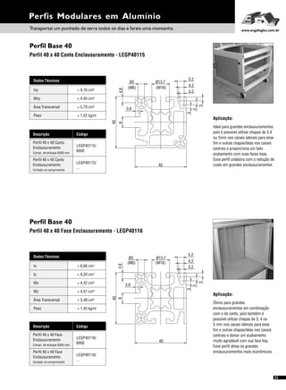Dados Técnicos
Iy 4
= 9,20 cm
Wx
Área Transversal
= 4,32 cm³
= 5,48 cm²
Wy
Peso
= 4,57 cm³
= 1,45 kg/m
Ix 4= 8,66 cm
Perfil Base 40
Perfil Base 40
Perfil 40 x 40 Canto Enclausuramento - LEGP40115
Perfil 40 x 40 Face Enclausuramento - LEGP40116
Perfis Modulares em Alumínio
Dados Técnicos
Wxy = 4,45 cm³
Área Transversal = 5,70 cm²
Peso = 1,52 kg/m
Ixy = 9,76 cm³
Aplicação:
Ideal para grandes enclausuramentos
pois é possível utilizar chapas de 3,4
ou 5mm nos canais laterais para esse
fim e outras chapas/telas nos canais
centrais e proporciona um belo
acabamento com suas faces lisas.
Esse perfil colabora com a redução de
custo em grandes enclausuramentos
Aplicação:
Ótimo para grandes
enclausuramentos em combinação
com o de canto, pois também é
possível utilizar chapas de 3, 4 ou
5 mm nos canais laterais para esse
fim e outras chapas/telas nos canais
centrais e deixar um acabamento
muito agradável com sua face lisa.
Esse perfil deixa os grandes
enclausuramentos mais econômicos.
Transportai um punhado de terra todos os dias e fareis uma montanha. www.engelegho.com.br
5.2
4.2
3
40
40
(M6)
Ø13.7Ø5
84,8
3,8
(M16)
3.2
3
3
5,2
3
(M16)
Ø13.7Ø5
(M6)
40
3,8
84,8
40
4,2
3,2
3
3
21
Descrição Código
LEGP40115/
6000
Perfil 40 x 40 Canto
Enclausuramento
Compr. de estoque 6000 mm
LEGP40115/
...Cortado no comprimento
Perfil 40 x 40 Canto
Enclausuramento
Descrição Código
LEGP40116/
6000
Perfil 40 x 40 Face
Enclausuramento
Compr. de estoque 6000 mm
LEGP40116/
...Cortado no comprimento
Perfil 40 x 40 Face
Enclausuramento
 