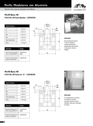 Perfil Base 40
Perfil Base 40
Perfil 40 x 40 Faces Opostas - LEGP40104
Perfil 40 x 40 Faces em “U” - LEGP40109
Dados Técnicos
Iy 4
= 9,66 cm
Wx
Área Transversal
= 4,42 cm³
= 5,56 cm²
Wy
Peso
= 4,83 cm³
= 1,60 kg/m
Ix 4= 9,07 cm
Descrição Código
Perfil 40 x 40 Faces em "U" LEGP40109/
6000Compr. de estoque 6000 mm
Perfil 40 x 40 Faces em "U" LEGP40109/
...Cortado no comprimento
Perfis Modulares em Alumínio
Dados Técnicos
Iy 4
= 9,64 cm
Wx
Área Transversal
= 4,25 cm³
= 5,42 cm²
Wy
Peso
= 4,82 cm³
= 1,50 kg/m
Ix 4= 8,49 cm
Descrição Código
Perfil 40 x 40 Faces Opostas LEGP40104/
6000Compr. de estoque 6000 mm
Perfil 40 x 40 Faces Opostas LEGP40104/
...Cortado no comprimento
Aplicação:
Bom acabamento externo
e interno, ideal para
enclausuramentos de
equipamentos onde existe
muita poeira, linhas ou
fuligens.
Aplicação:
Em equipamentos onde deve
ser evitado o acumulo
de sujeira, pois tem 3 faces
fechadas, ideal para construção
de portas.
ø13.7
4.8
4.8
(M6)
(M16)
ø5
40
40
3.8
8
4.8
4.8 ø5
(M16)
(M6)
ø13.7
40
40
8
3.8
Ama-se mais o que se conquista com esforço. www.engelegho.com.br
22
 