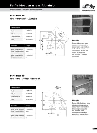 Perfil Base 40
Perfil Base 40
Perfil 40 x 45º Básico - LEGP40212
Perfil 40 x 40 “Abaulado” - LEGP40114
Perfis Modulares em Alumínio
Aplicação:
Este perfil é bom para deixar
o acabamento mais moderno
e elegante com boa resistência,
muito indicado para ser
utilizado como requadro dos
tampos de mesas, pois
não encomoda o braço dos
operadores.
Este perfil é indicado para deixar
o acabamento mais moderno
e elegante com boa resistência,
é indicado para o requadro
dos tampos de mesas,
pois ergonomicamente não
afeta o braço dos operadores.
Aplicação:
Dados Técnicos
Wx, y = 3,06 cm³
Área Transversal = 4,63 cm²
Peso = 1,25 kg/m
Ix, y 4= 6,64 cm
Descrição Código
Perfil 40 x 45º Básico LEGP40212/
6000Compr. de estoque 6000 mm
Perfil 40 x 45º Básico LEGP40212/
...Cortado no comprimento
Dados Técnicos
Wx, y = 3,14 cm³
Área Transversal = 4,88 cm²
Peso = 1,32 kg/m
Ix, y 4= 6,85 cm
Descrição Código
Perfil 40 x 40 Abaulado LEGP40114/
6000Compr. de estoque 6000 mm
Perfil 40 x 40 Abaulado LEGP40114/
...Cortado no comprimento
40
4.8
4.8
40
8
3.8
40
ø13.7
M
16
(
)
40
8
3.8
40
ø13.7
(M16)
4.8
4.8
Nosso carater é o resultado da nossa conduta. www.engelegho.com.br
23
 