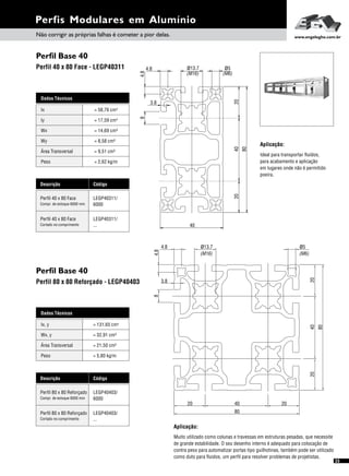 Perfil Base 40
Perfil Base 40
Perfil 40 x 80 Face - LEGP40311
Perfil 80 x 80 Reforçado - LEGP40403
Perfis Modulares em Alumínio
Dados Técnicos
Iy 4
= 17,59 cm
Wx
Área Transversal
= 14,69 cm³
= 9,51 cm²
Wy
Peso
= 8,58 cm³
= 2,62 kg/m
Ix 4= 58,76 cm
Descrição Código
Perfil 40 x 80 Face LEGP40311/
6000Compr. de estoque 6000 mm
Perfil 40 x 80 Face LEGP40311/
...Cortado no comprimento
Aplicação:
Aplicação:
Dados Técnicos
Wx, y = 32,91 cm³
Área Transversal = 21,50 cm²
Peso = 5,80 kg/m
Ix, y 4= 131,65 cm
Descrição Código
Perfil 80 x 80 Reforçado LEGP40403/
6000Compr. de estoque 6000 mm
Perfil 80 x 80 Reforçado LEGP40403/
...Cortado no comprimento
Ideal para transportar fluídos,
para acabamento e aplicação
em lugares onde não é permitido
poeira.
Muito utilizado como colunas e travessas em estruturas pesadas, que necessite
de grande estabilidade. O seu desenho interno é adequado para colocação de
contra peso para automatizar portas tipo guilhotinas, também pode ser utilizado
como duto para fluidos, um perfil para resolver problemas de projetistas.
402020
40
ø13.7
(M16)
ø5
(M6)
80
8
3.8
4.8
4.8
8
3.8
ø13.7
(M16)
402020
80
40 2020
80
4.8
4.8
ø5
(M6)
Não corrigir as próprias falhas é cometer a pior delas. www.engelegho.com.br
25
 