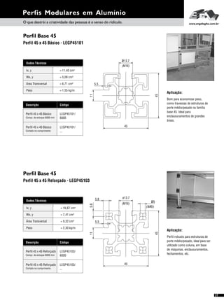 Perfil Base 45
Perfil Base 45
Perfil 45 x 45 Básico - LEGP45101
Perfil 45 x 45 Reforçado - LEGP45103
Perfis Modulares em Alumínio
Aplicação:
Bom para economizar peso,
como travessas de estruturas de
porte médio/pesado na família
base 45. Ideal para
enclausuramentos de grandes
áreas.
Perfil robusto para estruturas de
porte médio/pesado, ideal para ser
utilizado como coluna, em base
de máquinas, enclausuramentos,
fechamentos, etc.
Aplicação:
Dados Técnicos
Wx, y = 5,08 cm³
Área Transversal = 6,71 cm²
Peso = 1,55 kg/m
Ix, y 4= 11,40 cm
Descrição Código
Perfil 45 x 45 Básico LEGP45101/
6000Compr. de estoque 6000 mm
Perfil 45 x 45 Básico LEGP45101/
...Cortado no comprimento
Dados Técnicos
Wx, y = 7,41 cm³
Área Transversal = 9,32 cm²
Peso = 2,30 kg/m
Ix, y 4= 16,67 cm
Descrição Código
Perfil 45 x 45 Reforçado LEGP45103/
6000Compr. de estoque 6000 mm
Perfil 45 x 45 Reforçado LEGP45103/
...Cortado no comprimento
O que destrói a criatividade das pessoas é o senso do ridículo. www.engelegho.com.br
27
45
45
ø13.7
(M16)
11
5.5
45
45
11
(M16)
ø13.7
5.8
5.8
(M6)
ø5
5.5
 
