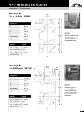 Perfil Base 45
Perfil Base 45
Perfil 45 x 90 Básico - LEGP45401
Perfil 45 x 90 Reforçado - LEGP45403
Dados Técnicos
Iy 4
= 31,95 cm
Wx
Área Transversal
= 25,52 cm³
= 14,12 cm²
Wy
Peso
= 14,20 cm³
= 3,93 kg/m
Ix 4= 114,85 cm
Descrição Código
Perfil 45 x 90 Reforçado LEGP45403/
6000Compr. de estoque 6000 mm
Perfil 45 x 90 Reforçado LEGP45403/
...Cortado no comprimento
Perfis Modulares em Alumínio
Dados Técnicos
Iy 4
= 22,20 cm
Wx
Área Transversal
= 17,80 cm³
= 10,85 cm²
Wy
Peso
= 10,30 cm³
= 3,00 kg/m
Ix 4= 79,60 cm
Descrição Código
Perfil 45 x 90 Básico LEGP45401/
6000Compr. de estoque 6000 mm
Perfil 45 x 90 Básico LEGP45401/
...Cortado no comprimento
Aplicação:
Ideal como travessas/colunas
de grandes estruturas,
para torna-las estáveis com
boa capacidade de carga.
Aplicação:
Idem anterior mas com
grande capacidade de carga,
pode ser utilizado como
duto para fluídos, e receber,
roscas nas laterais para
engate rápido.
45
45
90
11
22.522.5
5.5
ø13.7
(M16)
45
4522.522.5
11
(M16)
ø13.7
5.8
5.8
(M6)
ø5
5.5
90
A persistência é o caminho do êxito. www.engelegho.com.br
29
 
