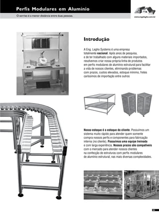Perfis Modulares em Alumínio
O sorriso é a menor distância entre duas pessoas. www.engelegho.com.br
A Eng. Legho Systems é uma empresa
totalmente nacional. Após anos de pesquisa,
e de ter trabalhado com alguns materiais importados,
resolvemos criar nossa própria linha de produtos
em perfis modulares de alumínio estrutural para facilitar
a vida de nossos clientes, eliminando problemas
com prazos, custos elevados, estoque mínimo, fretes
caríssimos de importação entre outros
Introdução
Nosso estoque é o estoque do cliente. Possuímos um
sistema muito rápido para atender quem somente
compra nossos perfis e componentes para fabricação
interna (no cliente). Possuímos uma equipe treinada
e com larga experiência. Nossos prazos são compatíveis
com o mercado para atender nossos clientes
na confecção de estruturas com perfis modulares
de alumínio estrutural, nas mais diversas complexidades.
03
 