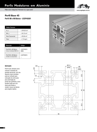 Perfil Base 45
Perfil 90 x 90 Básico - LEGP45501
Perfis Modulares em Alumínio
Aplicação:
Perfil muito utilizado como
colunas e travessas de
grandes estruturas, com seu
desenho interno também
pode ser utilizado para
colocação de contra peso
para automação de
portas tipo guilhotina, como
também pode servir de
dutos para fluídos e
receber roscas nas laterais
para engates rápidos.
Dados Técnicos
Wx, y = 54,13 cm³
Área Transversal = 29,56 cm²
Peso = 7,74 kg/m
Ix, y 4= 244,50 cm
Descrição Código
Perfil 90 x 90 Básico LEGP45501/
6000Compr. de estoque 6000 mm
Perfil 90 x 90 Básico LEGP45501/
...Cortado no comprimento
90
4522.522.5
11
(M16)
ø13.7
5.8
5.8
(M6)
ø5
5.5
90
Não sois máquina! Homem é o que sois! www.engelegho.com.br
30
 