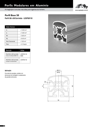 Perfil Base 50
Perfil 50 x 50 Corrimão - LEGP50110
Perfis Modulares em Alumínio
Dados Técnicos
Iy 4
= 15,65 cm
Wx
Área Transversal
= 5,60 cm³
= 7,82 cm²
Wy
Peso
= 6,45 cm³
= 2,15 kg/m
Ix 4= 13,50 cm
Descrição Código
Perfil 50 x 50 Corrimão LEGP50110/
6000Compr. de estoque 6000 mm
Perfil 50 x 50 Corrimão LEGP50110/
...Cortado no comprimento
Aplicação:
Corrimão de escadas, protetor em
estruturas de montagem e acabamento
de grandes estruturas.
50
50
8
3.8
ø13.7
(M16)
A imaginção é uma das mais altas prerrogativas do homem. www.engelegho.com.br
32
 