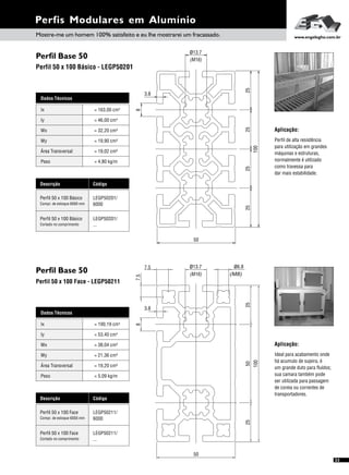 Perfil Base 50
Perfil Base 50
Perfil 50 x 100 Básico - LEGP50201
Perfil 50 x 100 Face - LEGP50211
Dados Técnicos
Iy 4
= 53,40 cm
Wx
Área Transversal
= 38,04 cm³
= 19,20 cm²
Wy
Peso
= 21,36 cm³
= 5,09 kg/m
Ix 4= 190,19 cm
Descrição Código
Perfil 50 x 100 Face LEGP50211/
6000Compr. de estoque 6000 mm
Perfil 50 x 100 Face LEGP50211/
...Cortado no comprimento
Perfis Modulares em Alumínio
Dados Técnicos
Iy 4
= 46,00 cm
Wx
Área Transversal
= 32,20 cm³
= 19,02 cm²
Wy
Peso
= 19,90 cm³
= 4,80 kg/m
Ix 4= 163,00 cm
Descrição Código
Perfil 50 x 100 Básico LEGP50201/
6000Compr. de estoque 6000 mm
Perfil 50 x 100 Básico LEGP50201/
...Cortado no comprimento
Aplicação:
Perfil de alta resistência
para utilização em grandes
máquinas e estruturas,
normalmente é utilizado
como travessa para
dar mais estabilidade.
Aplicação:
Ideal para acabamento onde
há acumulo de sujeira, é
um grande duto para fluídos;
sua camara também pode
ser utilizada para passagem
de coreia ou correntes de
transportadores.
(M16)
ø13.7
25
50
8
3.8
252525
100
7.5
7.5
100
2525
ø13.7
(M16)
50
3.8
8
ø6.8
(M8)
50
Mostre-me um homem 100% satisfeito e eu lhe mostrarei um fracassado. www.engelegho.com.br
33
 
