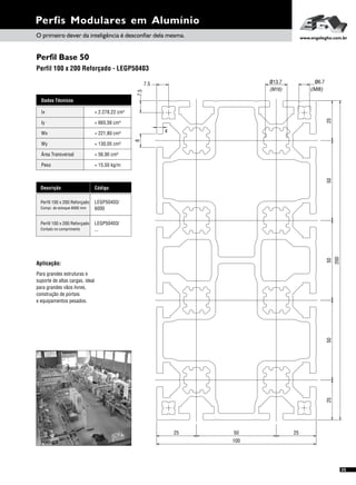 Perfil Base 50
Perfil 100 x 200 Reforçado - LEGP50403
Perfis Modulares em Alumínio
Dados Técnicos
Iy 4
= 665,56 cm
Wx
Área Transversal
= 221,80 cm³
= 56,90 cm²
Wy
Peso
= 130,05 cm³
= 15,50 kg/m
Ix 4= 2.278,22 cm
Descrição Código
Perfil 100 x 200 Reforçado LEGP50403/
6000Compr. de estoque 6000 mm
Perfil 100 x 200 Reforçado LEGP50403/
...Cortado no comprimento
Aplicação:
Para grandes estruturas e
suporte de altas cargas, ideal
para grandes vãos livres,
construção de portais
e equipamentos pesados.
87.5
7.5
4
(M16)
ø13.7 ø6.7
(M8)
50
200
50255025
100
255025
O primeiro dever da inteligência é desconfiar dela mesma. www.engelegho.com.br
35
 