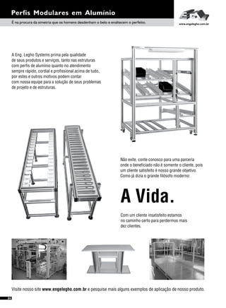 Perfis Modulares em Alumínio
É na procura da simetria que os homens desdenham o belo e enaltecem o perfeito. www.engelegho.com.br
04
A Eng. Legho Systems prima pela qualidade
de seus produtos e serviços, tanto nas estruturas
com perfis de alumínio quanto no atendimento
sempre rápido, cordial e profissional acima de tudo,
por estes e outros motivos podem contar
com nossa equipe para a solução de seus problemas
de projeto e de estruturas.
Visite nosso site www.engelegho.com.br e pesquise mais alguns exemplos de aplicação de nosso produto.
Não exite, conte conosco para uma parceria
onde o beneficiado não é somente o cliente, pois
um cliente satisfeito é nosso grande objetivo.
Como já dizia o grande filósofo moderno:
Com um cliente insatisfeito estamos
no caminho certo para perdermos mais
dez clientes.
A Vida.
 