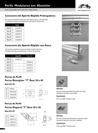 Perfis Modulares em Alumínio
42
Faça o que pode com o que tem, onde estiver. www.engelegho.com.br
Conectores de Aperto Rápido Prolongadores
Este grupo de conectores possui pino duplo rígido (maciço), o que possibilita
um excelente resultado no prolongamento entre perfis de mesma base.
Código
Base 20 LEGS22010
Base 30
Base 40
LEGS32010
LEGS42010
Base 45
Base 50
LEGS42110
LEGS52010
Conectores de Aperto Rápido com Rosca
Este grupo de conectores com pino de fixação roscado é ideal para
montagens de chapas de acabamentos ou outros nas estruturas.
Código M8
-
LEGS30210
LEGS40210
LEGS45210
LEGS50210
Base 20
Base 30
Base 40
Base 45
Base 50
Código M6
LEGS20210
-
-
-
-
Porcas Retangular “T” Base 30 e 40
Base 30 e 40
Especificação:
Aplicação:
Deve ser inserida pelas laterais dos perfis, tem ótima
resistência e manuseio muito simples.
Porca: aço ABNT 1010/20 zincado.
6
5
4
M
LEGS21009
LEGS21008
LEGS21007
CÓDIGO
Porcas Diagonal “T” Base 30 e 20
Base 30 e 20
Especificação:
Aplicação:
Deve ser inserida longitudinalmente ao longo dos canais
dos perfis de alumínio e tem ótima resistência.
Porca: aço ABNT 1010/20 zincado.
6
5
4
M
LEGS21013
LEGS21012
LEGS21011
CÓDIGO
Porcas de Perfil
Porcas de Perfil
 