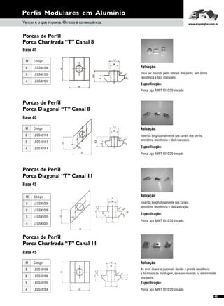 Perfis Modulares em Alumínio
Vencer é o que importa. O resto é consequência. www.engelegho.com.br
Porca Chanfrada “T” Canal 8
Base 40
Aplicação:
Deve ser inserida pelas laterais dos perfis, tem ótima
resistência e fácil manuseio.
Especificação:
Porca: aço ABNT 1010/20 zincado.
Porcas de Perfil
Porca Diagonal “T” Canal 8
Base 40
Especificação:
Porca: aço ABNT 1010/20 zincado
Aplicação:
Inserida longitudinalmente nos canais dos perfis,
tem ótima resistência e fácil manuseio.
Porcas de Perfil
Porca Diagonal “T” Canal 11
Base 45
Aplicação:
Especificação:
Inserida longitudinalmente nos canais,
tem ótima resistência e fácil aplicação.
Porca: aço ABNT 1010/20 zincado.
Porcas de Perfil
Porca Chanfrada “T” Canal 11
Base 45
Aplicação:
Especificação:
As mais diversas possíveis devido a grande resistência
e facilidade de montagem, deve ser inserida na extremidade
dos perfis.
Porca: aço ABNT 1010/20 zincado.
45
6
5
4
M
LEGS40108
LEGS40105
LEGS40104
Código
Porcas de Perfil
6
5
4
M
LEGS40116
LEGS40115
LEGS40114
Código
8
6
5
M
LEGS45008
LEGS45006
LEGS45005
Código
4 LEGS45004
8
6
5
M
LEGS45108
LEGS45106
LEGS45105
Código
4 LEGS45104
 