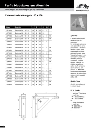 Kit de Fixação
* 4 parafusos “T” com porca
e arruela lisa:
M6 x 25 LEGS08001 ou
M8 x 25 LEGS08004
ou
* 4 porcas com parafuso
e arruela lisa:
M6 LEGS21003 ou
M8 LEGS21004
Cantoneira de Montagem 100 x 100
46
Perfis Modulares em Alumínio
Aplicação:
É utilizada para montagem
sem a utilização dos
conectores.
Em combinação cantoneiras
mais os conectores, serve
para aumentar a resistência
da união e atribuir maior
estabilidade às estruturas
para suportar maior carga.
Quando montada com o pino
roscado serve para receber
elementos planos de
acabamento, como por
exemplo: chapas de aço
pintadas ou madeira ou
acrílico etc. As cantoneiras
devem ser fixadas com
parafuso “T” (M6 ou M8)
ou com porcas inseridas nos
canais dos perfis e parafusos
no comprimento adequado
(M6 ou M8).
Sorria sempre...Por mais carregado que seja o horizonte. www.engelegho.com.br
A B C
100
100
8
8
20
40
100
100
100
100
8
8
8
8
20
45
30
50
100
100
100
100
8
8
8
8
30
45
40
50
100
100
100
100
8
8
8
8
20
45
30
50
100
100
100
100
8
8
8
8
30
45
40
50
100
100
8
8
20
40
øF Kit
6,5
8,5
6,5
8,5
6,5
8,5
X
X
X
X
6,5
8,5
8,5
8,5
X
X
X
X
6,5
8,5
6,5
8,5
6,5
8,5
8,5
8,5
6,5
8,5
X
X
M
M6
M6
M6
M6
M6
M6
M6
M6
M6
M6
Código Descrição
LEGP00201
LEGP00404
Cantoneira 100 x 100 x 20
Cantoneira 100 x 100 x 40
LEGP00203
LEGP00452
LEGP00303
LEGP00502
Cantoneira 100 x 100 x 20
Cantoneira 100 x 100 x 45
Cantoneira 100 x 100 x 30
Cantoneira 100 x 100 x 50
LEGP00302
LEGP00453
LEGP00402
LEGP00503
Cantoneira 100 x 100 x 30
Cantoneira 100 x 100 x 45
Cantoneira 100 x 100 x 40
Cantoneira 100 x 100 x 50
LEGP00204
LEGP00451
LEGP00304
LEGP00501
Cantoneira 100 x 100 x 20
Cantoneira 100 x 100 x 45
Cantoneira 100 x 100 x 30
Cantoneira 100 x 100 x 50
LEGP00301
LEGP00454
LEGP00401
LEGP00504
Cantoneira 100 x 100 x 30
Cantoneira 100 x 100 x 45
Cantoneira 100 x 100 x 40
Cantoneira 100 x 100 x 50
LEGP00202
LEGP00403
Cantoneira 100 x 100 x 20
Cantoneira 100 x 100 x 40
5535
C
F
A
12
M
12
A
B
Matéria Prima:
Alumínio com acabamento
anodizado natural.
 