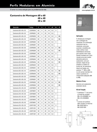 Perfis Modulares em Alumínio
O amor é a única solução para os problemas da vida. www.engelegho.com.br
47
Cantoneira de Montagem 60 x 60
40 x 40
30 x 30
D
C
F
A
A
12
12
B
M
øF Kit
6,5
6,5
6,5
X
X
6,5
8,5
X
X
6,5
6,5
6,5
8,5
6,5 X
M
M6
M6
M6
M6
8,5
8,5
8,5
X
X
8,5
8,5
X
X
8,5
8,5
8,5
8,5
8,5 X M6
M6
M6
M6
M6
M6
6,5
6,5
6,5
X
X
8,5
6,5
X
X
6,5
6,5
8,5
6,5
6,5 X
Código
LEGP60201
LEGP60203
LEGP60303
LEGP60302
LEGP60402
LEGP60204
LEGP60304
LEGP60301
LEGP60401
LEGP60202
LEGP60404
LEGP60452
LEGP60502
LEGP60453
LEGP60503
LEGP60451
LEGP60501
LEGP60454
LEGP60504
LEGP60403
LEGP38201
LEGP38302
LEGP31202
LEGP38402
LEGP31302
LEGP38301
LEGP31201
LEGP38401
LEGP31301
LEGP38202
Descrição
Cantoneira 60 x 60 x 20
Cantoneira 60 x 60 x 20
Cantoneira 60 x 60 x 30
Cantoneira 60 x 60 x 30
Cantoneira 60 x 60 x 40
Cantoneira 60 x 60 x 20
Cantoneira 60 x 60 x 30
Cantoneira 60 x 60 x 30
Cantoneira 60 x 60 x 40
Cantoneira 60 x 60 x 20
Cantoneira 60 x 60 x 40
Cantoneira 60 x 60 x 45
Cantoneira 60 x 60 x 50
Cantoneira 60 x 60 x 45
Cantoneira 60 x 60 x 50
Cantoneira 60 x 60 x 45
Cantoneira 60 x 60 x 50
Cantoneira 60 x 60 x 45
Cantoneira 60 x 60 x 50
Cantoneira 60 x 60 x 40
Cantoneira 40 x 40 x 20
Cantoneira 40 x 40 x 30
Cantoneira 30 x 30 x 20
Cantoneira 40 x 40 x 40
Cantoneira 30 x 30 x 30
Cantoneira 40 x 40 x 30
Cantoneira 30 x 30 x 20
Cantoneira 40 x 40 x 40
Cantoneira 30 x 30 x 30
Cantoneira 40 x 40 x 20
A B C D
60 8 20 45
60
60
8
8
20
30
45
45
60
60
8
8
30
40
45
45
60
60
8
8
20
30
45
45
60
60
8
8
30
40
45
45
60 8 20 45
60 8 40 45
60
60
8
8
45
50
45
45
60
60
8
8
45
50
45
45
60
60
8
8
45
50
45
45
60
60
8
8
45
50
45
45
60 8 40 45
40 8 20 25
40
30
8
8
30
20
25
20
40
30
8
8
40
20
25
20
40
30
8
8
30
20
25
20
40
30
8
8
40
20
25
20
40 8 20 25
Kit de Fixação
* 2 parafusos “T” com porca
e arruela lisa zincados:
M6 x 25 LEGS08001 ou
M8 x 25 LEGS08004
ou
* 2 porcas com parafuso
allem zincado e arruela lisa:
M6 LEGS21003 ou
M8 LEGS21004
Aplicação:
É utilizada para montagem
sem a utilização dos
conectores. Em combinação
cantoneiras mais os
conectores, serve para
aumentar a resistência da
união e atribuir maior
estabilidade às estruturas
para suportar maior carga.
Quando montada com o pino
roscado serve para receber
elementos planos de
acabamento, como por
exemplo: chapas de aço
pintadas ou madeira ou
acrílico etc. As cantoneiras
devem ser fixadas com
parafuso “T” (M6 ou M8)
ou com porcas inseridas nos
canais e parafusos no
comprimento adequado (M6
ou M8).
Matéria Prima:
Alumínio com acabamento
anodizado natural.
 