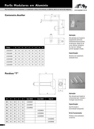A
30 38
60 66
40 48
30 36
40 45
25 30
40 46
25 28
B C
8 18
8 18
8 18
10 18
8 18
8 18
10 18
8 18
D
Cantoneira Auxiliar
Parafuso “T”
Perfis Modulares em Alumínio
Aplicação:
Especificação:
São aplicadas para fixação de
equipamentos adicionais,
fechamento/enclausuramento
de estruturas, chaves fim de
curso, elétricas, fechaduras,
etc. Seu furo “oblongo”
permite regulagem simples.
Alumínio com acabamento
anodizado fosco.
Aplicação:
São utilizados para fixação de
componentes após / durante a
montagem das estruturas.
Especificação:
Aço 8.8 zincado e
bicromatizado transparente.
Kit de Fornecimento:
Parafuso, porca sextavada e
arruela liza.
A B C
38 38 3,0
38 38 3,0
25 25 3,0
38 38 3,0
25 25 3,0
50 50 3,0
D
15
15
15
15
15
25
E F
20 20
20 20
15 20
20 20
15 20
25 20
G
6,5
6,5
6,5
6,5
6,5
6,5
H Ø
20 4,5
20 5,5
15 4,5
20 6,5
15 6,5
20 6,5
Código
LEGS43007
LEGS43008
LEGS43002
LEGS43009
LEGS43003
LEGS43010
M Base 20/30
LEGS08007
LEGS08002
LEGS08001
Base 40/50
LEGS08006
LEGS08005
LEGS08004
Base 45
LEGS08003
LEGS08008
M6
M8
M6
M8
M8
M8
M8
M6
A
M
B
ø
A
B
C
D
E
F
G
H
Na manufatura e no artesanato, o trabalhador utiliza a ferramenta; na fábrica, ele é um servo da máquina. www.engelegho.com.br
D
C
48
 