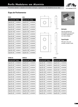 Especificação:
PVC preto, cinza, azul,
vermelho, amarelo e verde.
Capa de Fechamento
Perfis Modulares em Alumínio
Aplicação:
Estas são aplicadas nas
extremidades dos perfis para
um melhor acabamento e
uma maior proteção.
Capa 45 x 45 LEGS00451 Capa 45 x 45 LEGS00452
Capa 45 x 90 LEGS00491 Capa 45 x 90 LEGS00492
Capa 45 x 60 LEGS00461 Capa 45 x 60 LEGS00462
LEGS00501Capa 50 x 50 LEGS00502Capa 50 x 50
LEGS00511Capa 50 x 100 LEGS00512Capa 50 x 100
LEGS00601Capa 60 x 60 LEGS00602Capa 60 x 60
Descrição AxB Descrição AxBDescrição AxB Descrição AxB
VERMELHA CINZAAMARELA VERDE
Código CódigoCódigo Código
Capa 45 x 45 Capa 45 x 45Capa 45 x 45 Capa 45 x 45LEGS00453 LEGS00455LEGS00454 LEGS00456
Capa 20 x 20 Capa 20 x 20Capa 20 x 20 Capa 20 x 20LEGS00203 LEGS00205LEGS00204 LEGS00206
Capa 40 x 80 Capa 40 x 80Capa 40 x 80 Capa 40 x 80LEGS00483 LEGS00485LEGS00484 LEGS00486
Capa 30 x 100 Capa 30 x 100Capa 30 x 100 Capa 30 x 100LEGS00313 LEGS00315LEGS00314 LEGS00316
Capa 40 x 40 Capa 40 x 40Capa 40 x 40 Capa 40 x 40LEGS00403 LEGS00405LEGS00404 LEGS00406
Capa 20 x 40 Capa 20 x 40Capa 20 x 40 Capa 20 x 40LEGS00243 LEGS00245LEGS00244 LEGS00246
Capa 45 x 90 Capa 45 x 90Capa 45 x 90 Capa 45 x 90LEGS00493 LEGS00495LEGS00494 LEGS00496
Capa 45 x 60 Capa 45 x 60Capa 45 x 60 Capa 45 x 60LEGS00463 LEGS00465LEGS00464 LEGS00466
LEGS00505LEGS00504 LEGS00506LEGS00503Capa 50 x 50 Capa 50 x 50Capa 50 x 50 Capa 50 x 50
LEGS00303 LEGS00305LEGS00304 LEGS00306Capa 30 x 30 Capa 30 x 30Capa 30 x 30 Capa 30 x 30
LEGS00363 LEGS00365LEGS00364 LEGS00366Capa 30 x 60 Capa 30 x 60Capa 30 x 60 Capa 30 x 60
LEGS00513 LEGS00515LEGS00514 LEGS00516Capa 50 x 100 Capa 50 x 100Capa 50 x 100 Capa 50 x 100
LEGS00603 LEGS00605LEGS00604 LEGS00606Capa 60 x 60 Capa 60 x 60Capa 60 x 60 Capa 60 x 60
Provérbios destilam a sabedoria de todos os tempos, e apenas um tolo desdenha do seu valor. www.engelegho.com.br
A
B
4
10
A
B
4
10
49
Descrição AxB Descrição AxB
PRETA AZUL
Código Código
Capa 20 x 20 LEGS00201 Capa 20 x 20 LEGS00202
Capa 40 x 80 LEGS00481 Capa 40 x 80 LEGS00482
Capa 30 x 100 LEGS00311 Capa 30 x 100 LEGS00312
Capa 40 x 40 LEGS00401 Capa 40 x 40 LEGS00402
Capa 20 x 40 LEGS00241 Capa 20 x 40 LEGS00242
LEGS00301Capa 30 x 30 LEGS00302Capa 30 x 30
LEGS00361Capa 30 x 60 LEGS00362Capa 30 x 60
Capa 80 x 80 LEGS00881 Capa 80 x 80 LEGS00882
Capa 80 x 80 Capa 80 x 80Capa 80 x 80 Capa 80 x 80LEGS00883 LEGS00885LEGS00884 LEGS00886
 