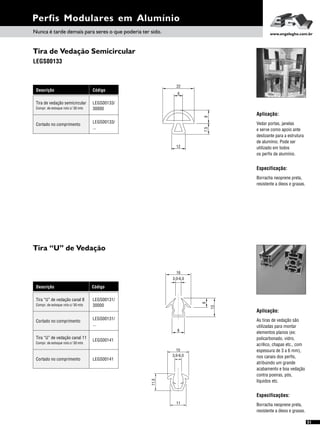 Descrição Código
Tira “U” de vedação canal 8 LEGS00131/
30000Compr. de estoque rolo c/ 30 mts
Cortado no comprimento
LEGS00131/
...
Tira “U” de vedação canal 11
LEGS00141
Compr. de estoque rolo c/ 30 mts
Cortado no comprimento LEGS00141
Perfis Modulares em Alumínio
Tira de Vedação Semicircular
Tira “U” de Vedação
LEGS00133
Descrição Código
Tira de vedação semicircular LEGS00133/
30000Compr. de estoque rolo c/ 30 mts
Cortado no comprimento
LEGS00133/
...
Aplicação:
Especificação:
Vedar portas, janelas
e serve como apoio ante
deslizante para a estrutura
de alumínio. Pode ser
utilizado em todos
os perfis de alumínio.
Borracha neoprene preta,
resistente a óleos e graxas.
Aplicação:
As tiras de vedação são
utilizadas para montar
elementos planos (ex:
policarbonado, vidro,
acrílico, chapas etc., com
espessura de 3 a 6 mm),
nos canais dos perfis,
atribuindo um grande
acabamento e boa vedação
contra poeiras, pós,
líquidos etc.
Especificações:
Borracha neoprene preta,
resistente a óleos e graxas.
22
7,5
6
12
9
Nunca é tarde demais para seres o que poderia ter sido. www.engelegho.com.br
16
3,0-6,0
8
6
13
11
11.5
3,0-6,0
15
51
 