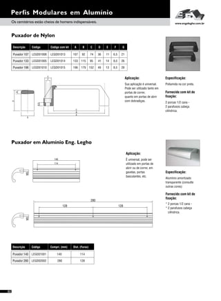 Puxador de Nylon
Puxador em Alumínio Eng. Legho
Perfis Modulares em Alumínio
Aplicação:
Aplicação:
Especificação:
Especificação:
Fornecido com kit de
fixação:
Fornecido com kit de
fixação:
Sua aplicação é universal.
Pode ser utilizado tanto em
portas de correr,
quanto em portas de abrir
com dobradiças.
É universal, pode ser
utilizado em portas de
abrir ou de correr, em
gavetas, portas
basculantes, etc.
Poliamida na cor preta.
Alumínio amortizado
transparente (consulte
outras cores)
2 porcas 1/2 cana -
2 parafusos cabeça
cilíndrica.
* 2 porcas 1/2 cana -
* 2 parafusos cabeça
cilíndrica.
Os cemitérios estão cheios de homens indispensáveis. www.engelegho.com.br
E
A
B
C
F
6,5
8
D
G
52
Descrição
Puxador 280
Puxador 140
Código
LEGD02002
LEGD01001
Compri. (mm)
280
140
Dist. (Furos)
128
114
M5
140
114
M5
280
128 128
Descrição
Puxador 133
Puxador 196
Puxador 107
Código
LEGD01005
LEGD01010
LEGD01008
A B C D E F
133 115 95 41 14 8,0
196 179 152 49 13 8,5
107 92 74 36 11 6,5
Código com kit
LEGD01014
LEGD01015
LEGD01013
G
26
28
21
 